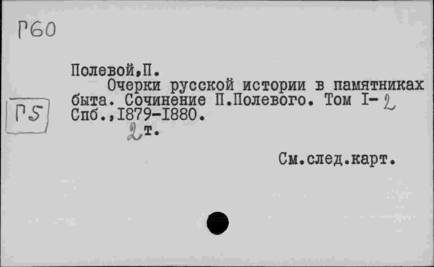 ﻿Р60
PJJ
Полевой,П.
Очерки русской истории в памятниках быта. Сочинение П.Полевого. Том 1-9 Спб.»1879-1880.
См.след.карт.